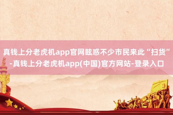 真钱上分老虎机app官网眩惑不少市民来此“扫货”-真钱上分老虎机app(中国)官方网站-登录入口