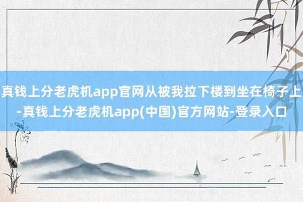 真钱上分老虎机app官网从被我拉下楼到坐在椅子上-真钱上分老虎机app(中国)官方网站-登录入口