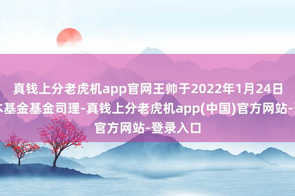 真钱上分老虎机app官网王帅于2022年1月24日起任职本基金基金司理-真钱上分老虎机app(中国)官方网站-登录入口