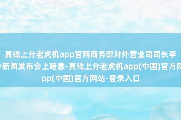 真钱上分老虎机app官网商务部对外营业司司长李兴乾在国新办新闻发布会上暗意-真钱上分老虎机app(中国)官方网站-登录入口