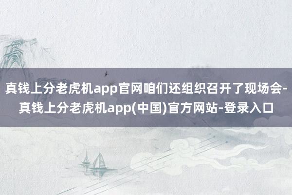 真钱上分老虎机app官网咱们还组织召开了现场会-真钱上分老虎机app(中国)官方网站-登录入口