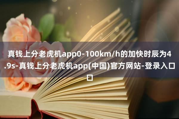 真钱上分老虎机app0-100km/h的加快时辰为4.9s-真钱上分老虎机app(中国)官方网站-登录入口