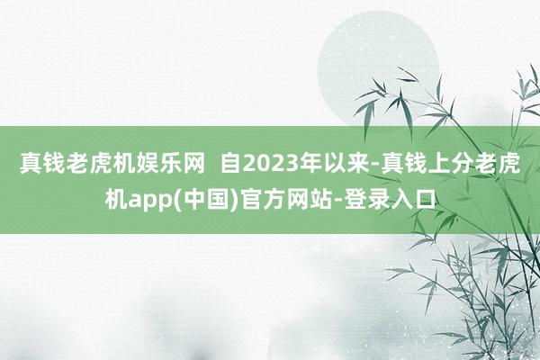 真钱老虎机娱乐网  自2023年以来-真钱上分老虎机app(中国)官方网站-登录入口