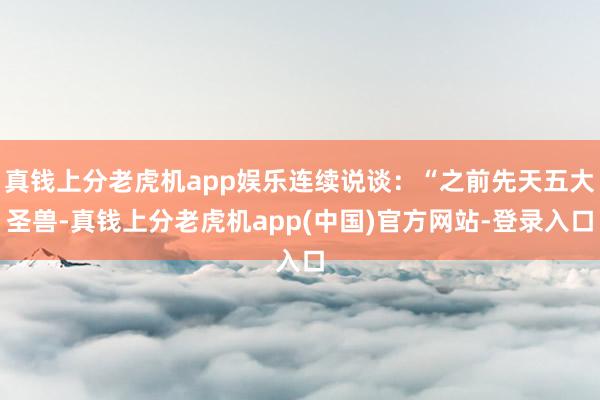 真钱上分老虎机app娱乐连续说谈：“之前先天五大圣兽-真钱上分老虎机app(中国)官方网站-登录入口