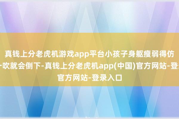 真钱上分老虎机游戏app平台小孩子身躯瘦弱得仿佛风一吹就会倒下-真钱上分老虎机app(中国)官方网站-登录入口