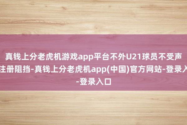 真钱上分老虎机游戏app平台不外U21球员不受声势注册阻挡-真钱上分老虎机app(中国)官方网站-登录入口