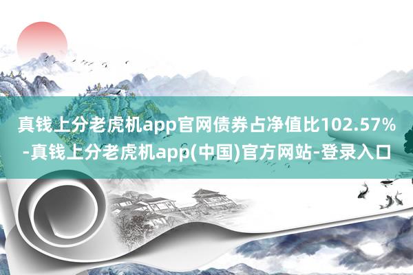 真钱上分老虎机app官网债券占净值比102.57%-真钱上分老虎机app(中国)官方网站-登录入口