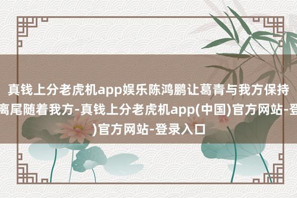 真钱上分老虎机app娱乐陈鸿鹏让葛青与我方保持一段距离尾随着我方-真钱上分老虎机app(中国)官方网站-登录入口