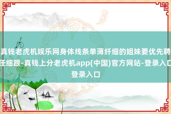 真钱老虎机娱乐网身体线条单薄纤细的姐妹要优先聘任细跟-真钱上分老虎机app(中国)官方网站-登录入口