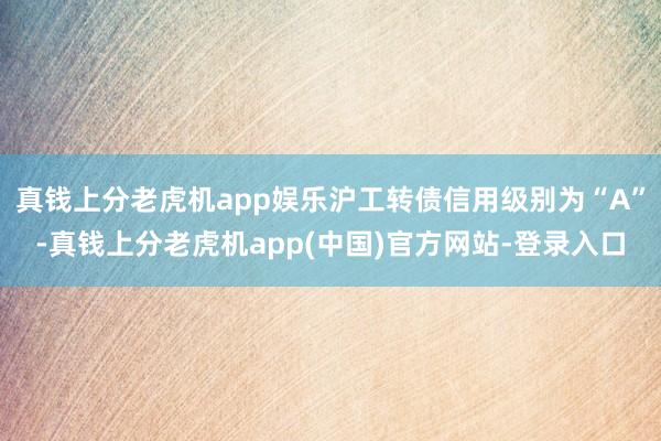 真钱上分老虎机app娱乐沪工转债信用级别为“A”-真钱上分老虎机app(中国)官方网站-登录入口