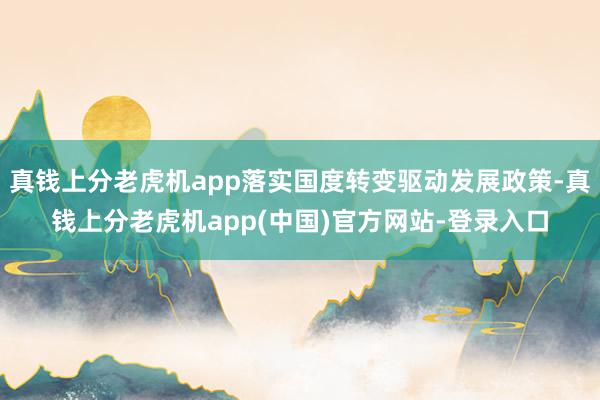 真钱上分老虎机app落实国度转变驱动发展政策-真钱上分老虎机app(中国)官方网站-登录入口