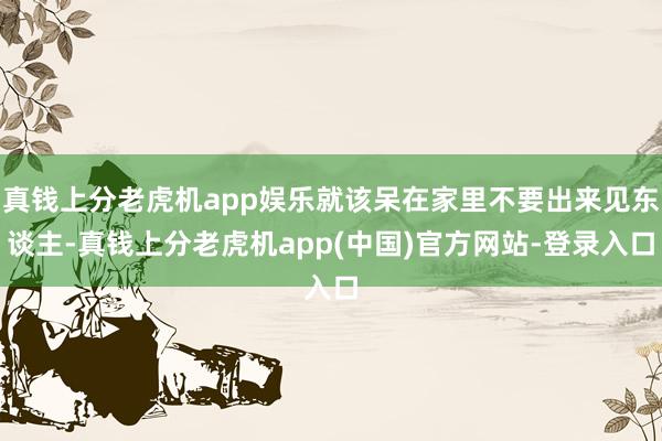 真钱上分老虎机app娱乐就该呆在家里不要出来见东谈主-真钱上分老虎机app(中国)官方网站-登录入口