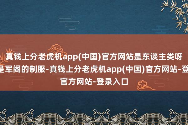 真钱上分老虎机app(中国)官方网站是东谈主类呀！”“是军阁的制服-真钱上分老虎机app(中国)官方网站-登录入口