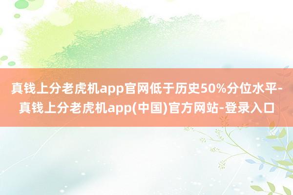 真钱上分老虎机app官网低于历史50%分位水平-真钱上分老虎机app(中国)官方网站-登录入口