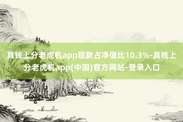 真钱上分老虎机app现款占净值比10.3%-真钱上分老虎机app(中国)官方网站-登录入口