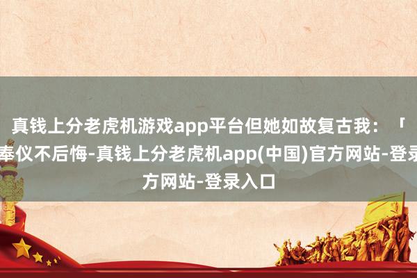 真钱上分老虎机游戏app平台但她如故复古我：「小…奉仪不后悔-真钱上分老虎机app(中国)官方网站-登录入口