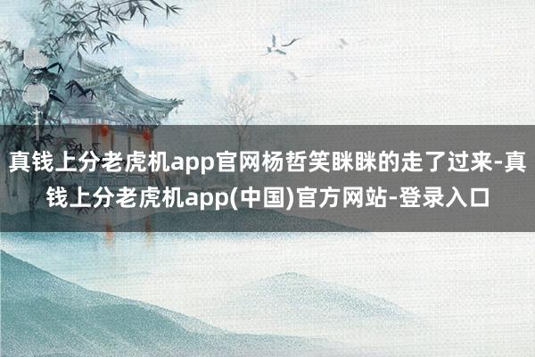 真钱上分老虎机app官网杨哲笑眯眯的走了过来-真钱上分老虎机app(中国)官方网站-登录入口