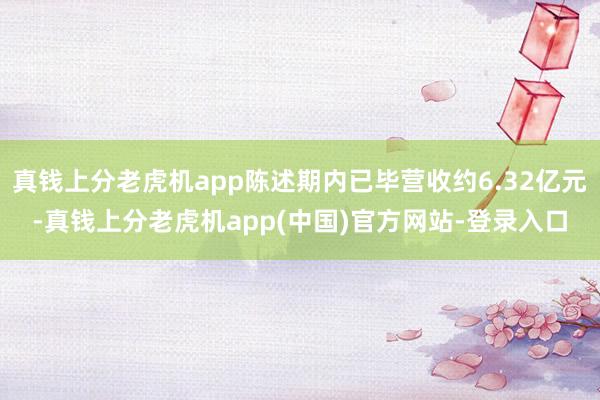 真钱上分老虎机app陈述期内已毕营收约6.32亿元-真钱上分老虎机app(中国)官方网站-登录入口