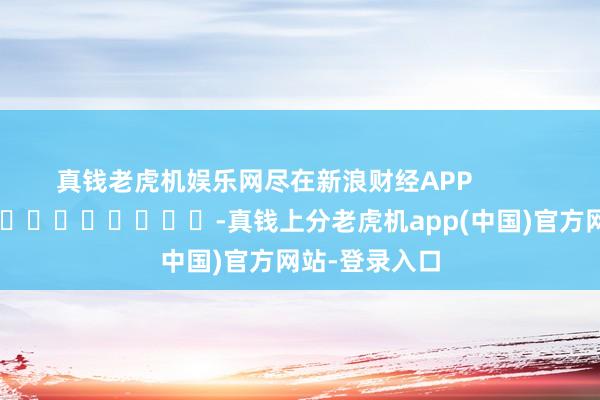 真钱老虎机娱乐网尽在新浪财经APP            													-真钱上分老虎机app(中国)官方网站-登录入口