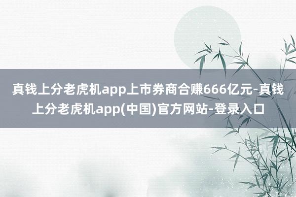 真钱上分老虎机app　　上市券商合赚666亿元-真钱上分老虎机app(中国)官方网站-登录入口