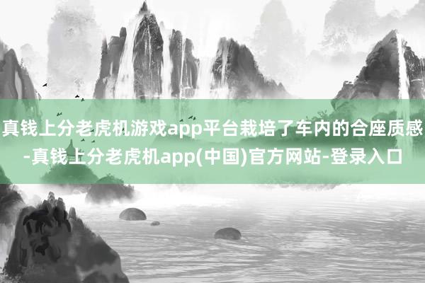 真钱上分老虎机游戏app平台栽培了车内的合座质感-真钱上分老虎机app(中国)官方网站-登录入口