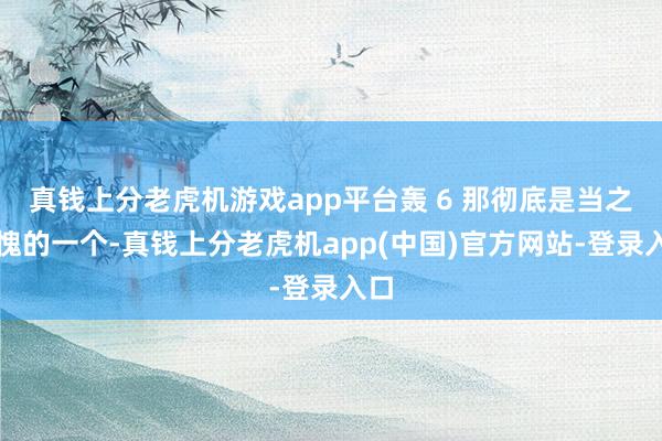 真钱上分老虎机游戏app平台轰 6 那彻底是当之无愧的一个-真钱上分老虎机app(中国)官方网站-登录入口