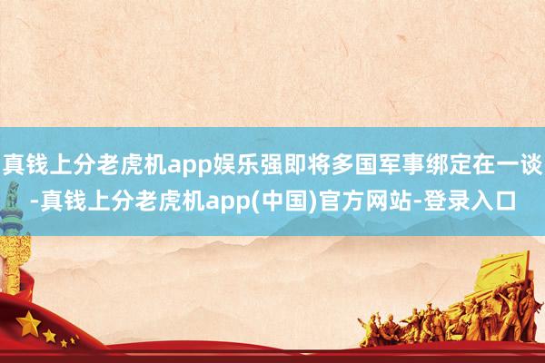 真钱上分老虎机app娱乐强即将多国军事绑定在一谈-真钱上分老虎机app(中国)官方网站-登录入口