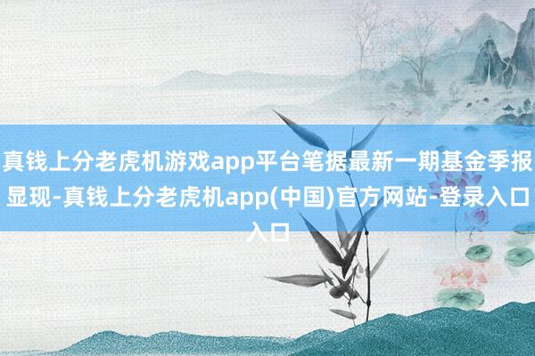 真钱上分老虎机游戏app平台笔据最新一期基金季报显现-真钱上分老虎机app(中国)官方网站-登录入口