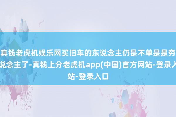 真钱老虎机娱乐网买旧车的东说念主仍是不单是是穷东说念主了-真钱上分老虎机app(中国)官方网站-登录入口