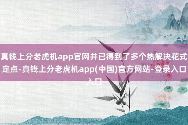 真钱上分老虎机app官网并已得到了多个热解决花式定点-真钱上分老虎机app(中国)官方网站-登录入口