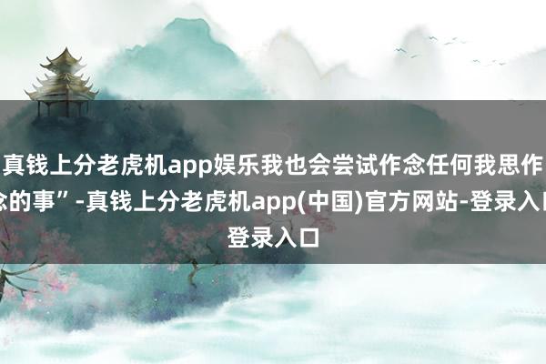 真钱上分老虎机app娱乐我也会尝试作念任何我思作念的事”-真钱上分老虎机app(中国)官方网站-登录入口