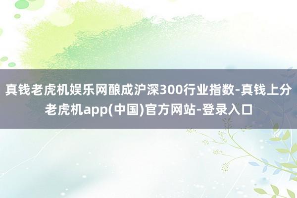 真钱老虎机娱乐网酿成沪深300行业指数-真钱上分老虎机app(中国)官方网站-登录入口