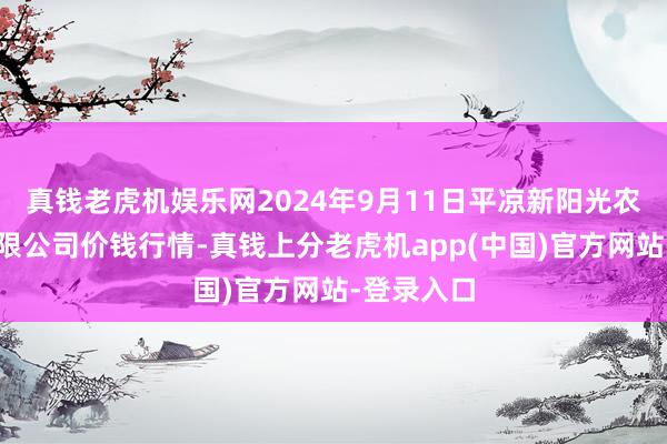 真钱老虎机娱乐网2024年9月11日平凉新阳光农副产物有限公司价钱行情-真钱上分老虎机app(中国)官方网站-登录入口