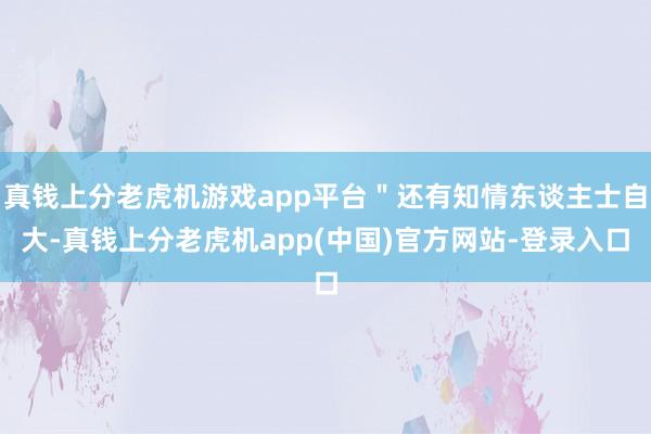 真钱上分老虎机游戏app平台＂还有知情东谈主士自大-真钱上分老虎机app(中国)官方网站-登录入口