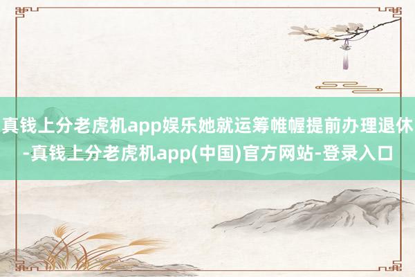 真钱上分老虎机app娱乐她就运筹帷幄提前办理退休-真钱上分老虎机app(中国)官方网站-登录入口