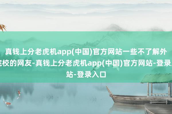 真钱上分老虎机app(中国)官方网站一些不了解外洋院校的网友-真钱上分老虎机app(中国)官方网站-登录入口