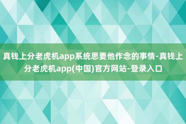 真钱上分老虎机app系统思要他作念的事情-真钱上分老虎机app(中国)官方网站-登录入口