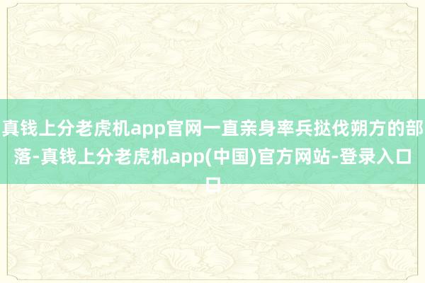 真钱上分老虎机app官网一直亲身率兵挞伐朔方的部落-真钱上分老虎机app(中国)官方网站-登录入口