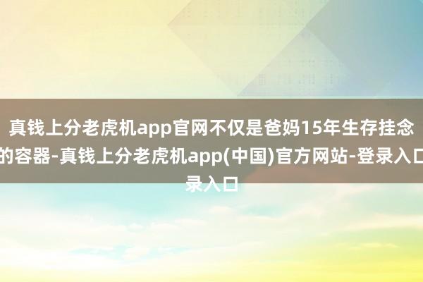 真钱上分老虎机app官网不仅是爸妈15年生存挂念的容器-真钱上分老虎机app(中国)官方网站-登录入口