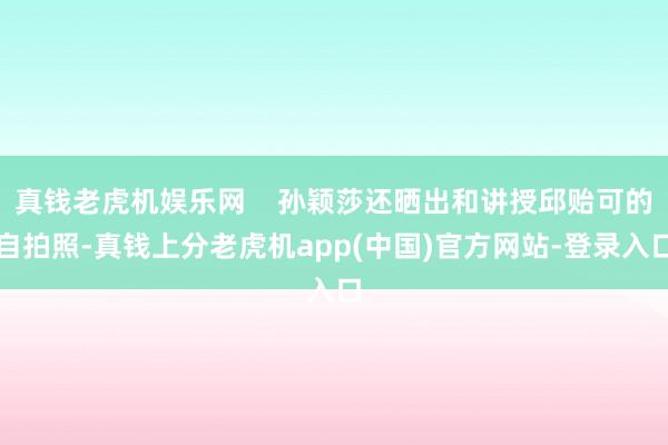 真钱老虎机娱乐网    孙颖莎还晒出和讲授邱贻可的自拍照-真钱上分老虎机app(中国)官方网站-登录入口