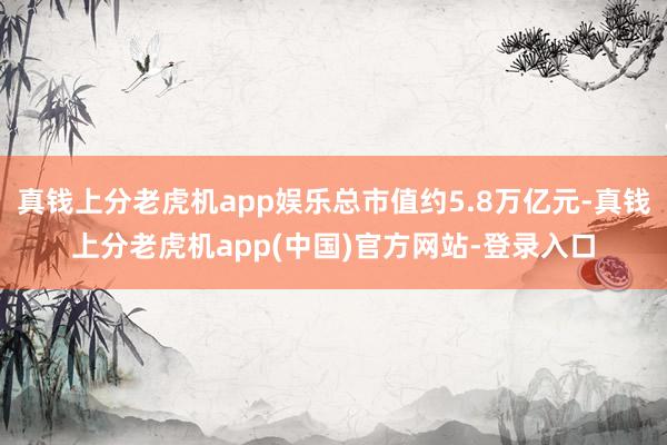 真钱上分老虎机app娱乐总市值约5.8万亿元-真钱上分老虎机app(中国)官方网站-登录入口