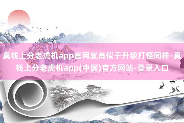 真钱上分老虎机app官网就肖似于升级打怪同样-真钱上分老虎机app(中国)官方网站-登录入口