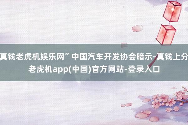 真钱老虎机娱乐网”中国汽车开发协会暗示-真钱上分老虎机app(中国)官方网站-登录入口