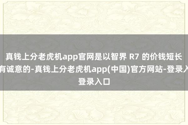 真钱上分老虎机app官网是以智界 R7 的价钱短长常有诚意的-真钱上分老虎机app(中国)官方网站-登录入口