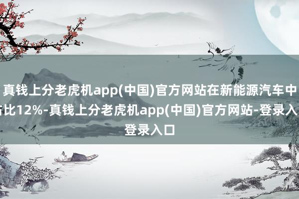 真钱上分老虎机app(中国)官方网站在新能源汽车中占比12%-真钱上分老虎机app(中国)官方网站-登录入口