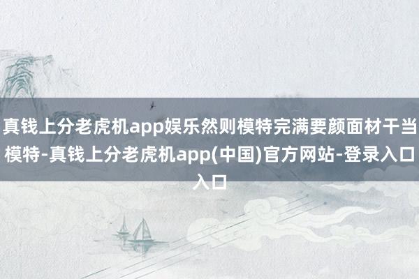 真钱上分老虎机app娱乐然则模特完满要颜面材干当模特-真钱上分老虎机app(中国)官方网站-登录入口