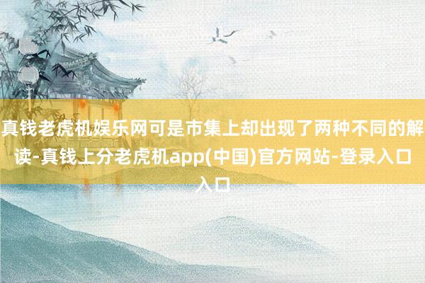 真钱老虎机娱乐网可是市集上却出现了两种不同的解读-真钱上分老虎机app(中国)官方网站-登录入口