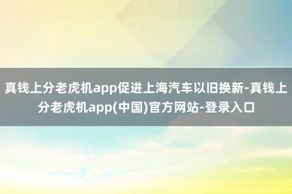 真钱上分老虎机app促进上海汽车以旧换新-真钱上分老虎机app(中国)官方网站-登录入口