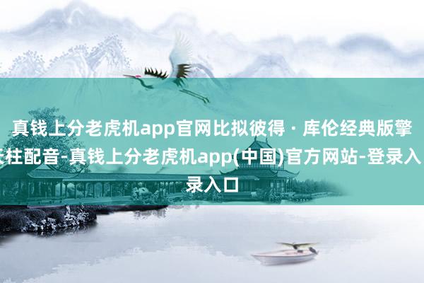 真钱上分老虎机app官网比拟彼得 · 库伦经典版擎天柱配音-真钱上分老虎机app(中国)官方网站-登录入口