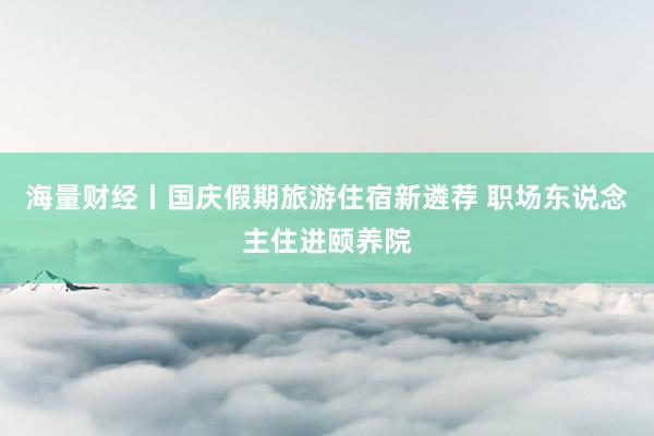 海量财经丨国庆假期旅游住宿新遴荐 职场东说念主住进颐养院